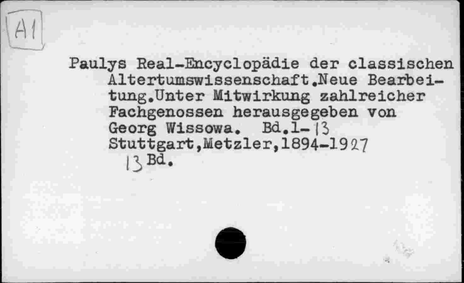 ﻿Paulys Real-Encyclopädie der classischen Altertumswissenschaft.Neue Bearbei-tung.Unter Mitwirkung zahlreicher Fachgenossen herausgegeben von Georg Wissowa. Bd.l-|3 Stuttgart,Metzler, 1894-19 2.7 ßBd.